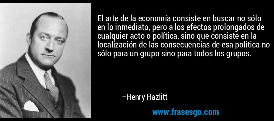 El arte de la economía consiste en buscar no sólo en lo inmediato, pero a los efectos prolongados de cualquier acto o política, sino que consiste en la localización de las consecuencias de esa política no sólo para un grupo sino para todos los grupos. – Henry Hazlitt