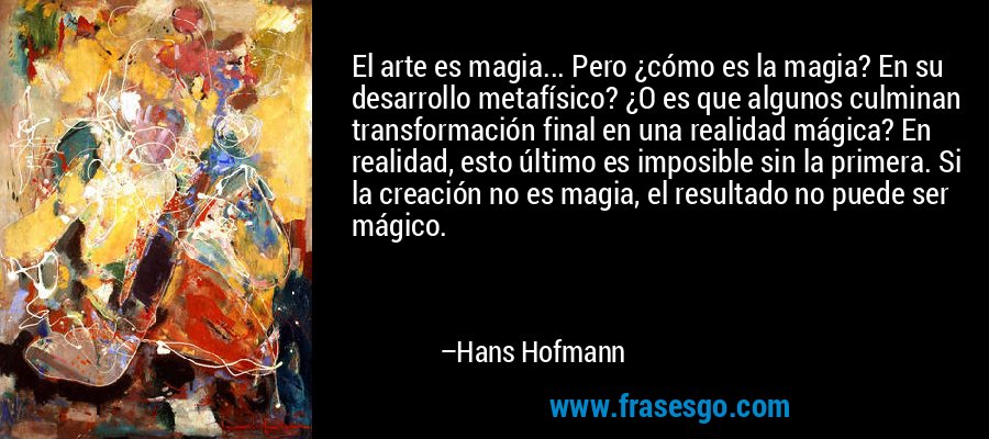 El arte es magia... Pero ¿cómo es la magia? En su desarrollo metafísico? ¿O es que algunos culminan transformación final en una realidad mágica? En realidad, esto último es imposible sin la primera. Si la creación no es magia, el resultado no puede ser mágico. – Hans Hofmann