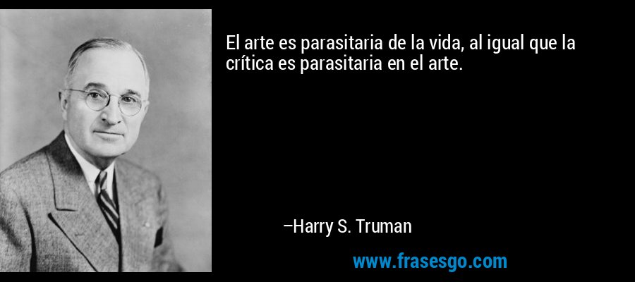 El arte es parasitaria de la vida, al igual que la crítica es parasitaria en el arte. – Harry S. Truman