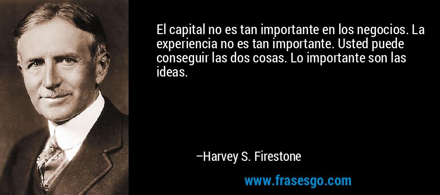 El capital no es tan importante en los negocios. La experiencia no es tan importante. Usted puede conseguir las dos cosas. Lo importante son las ideas. – Harvey S. Firestone