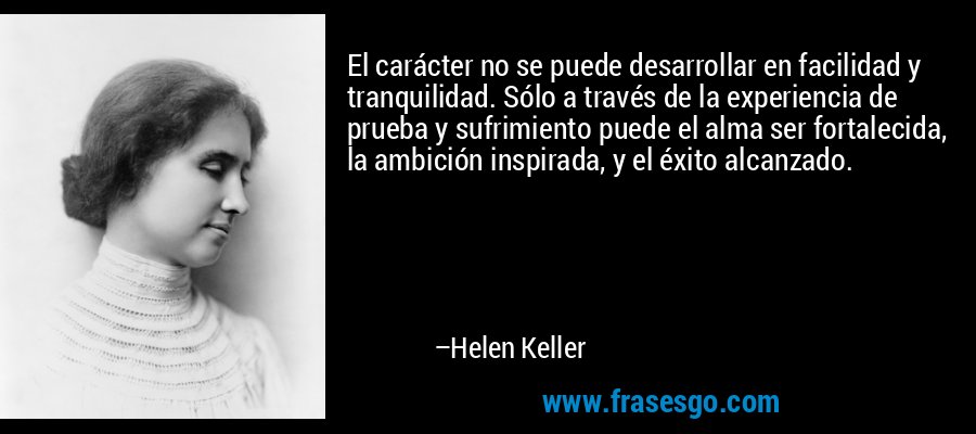 El carácter no se puede desarrollar en facilidad y tranquilidad. Sólo a través de la experiencia de prueba y sufrimiento puede el alma ser fortalecida, la ambición inspirada, y el éxito alcanzado. – Helen Keller