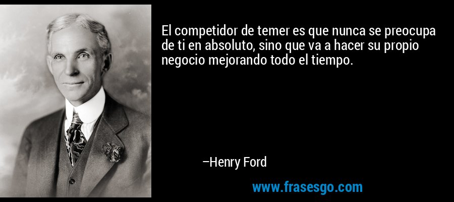 El competidor de temer es que nunca se preocupa de ti en absoluto, sino que va a hacer su propio negocio mejorando todo el tiempo. – Henry Ford