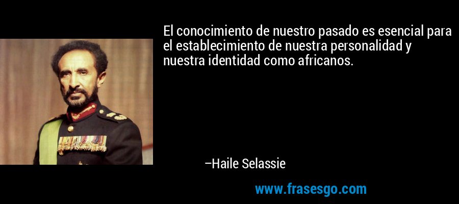 El conocimiento de nuestro pasado es esencial para el establecimiento de nuestra personalidad y nuestra identidad como africanos. – Haile Selassie