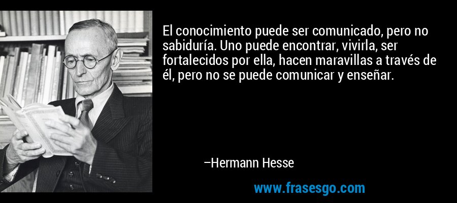 El conocimiento puede ser comunicado, pero no sabiduría. Uno puede encontrar, vivirla, ser fortalecidos por ella, hacen maravillas a través de él, pero no se puede comunicar y enseñar. – Hermann Hesse