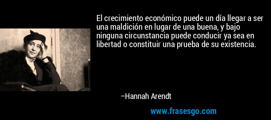 El crecimiento económico puede un día llegar a ser una maldición en lugar de una buena, y bajo ninguna circunstancia puede conducir ya sea en libertad o constituir una prueba de su existencia. – Hannah Arendt