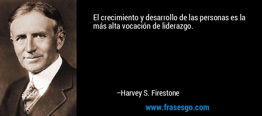 El crecimiento y desarrollo de las personas es la más alta vocación de liderazgo. – Harvey S. Firestone