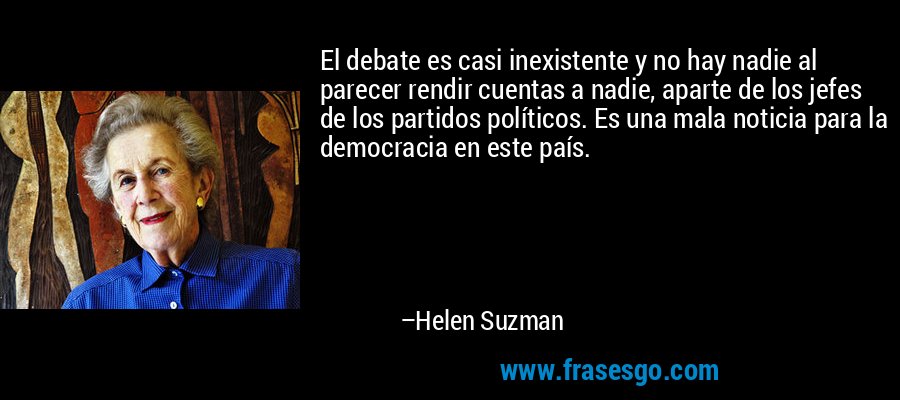 El debate es casi inexistente y no hay nadie al parecer rendir cuentas a nadie, aparte de los jefes de los partidos políticos. Es una mala noticia para la democracia en este país. – Helen Suzman