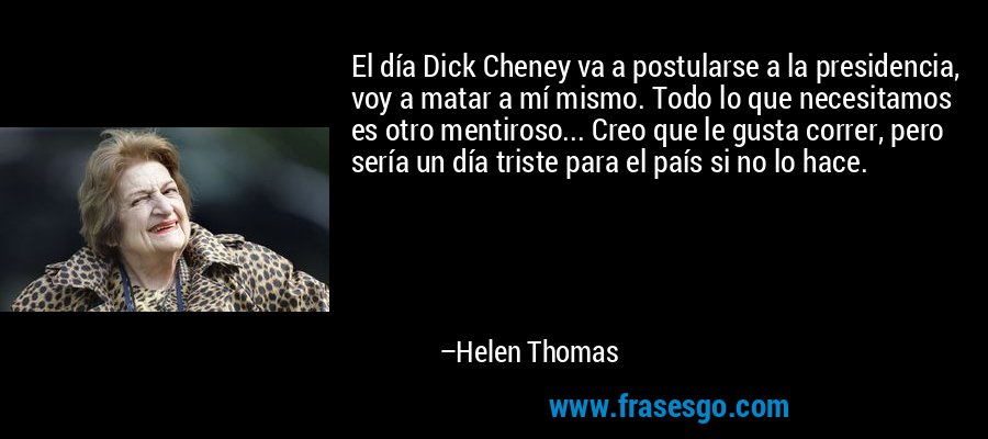 El día Dick Cheney va a postularse a la presidencia, voy a matar a mí mismo. Todo lo que necesitamos es otro mentiroso... Creo que le gusta correr, pero sería un día triste para el país si no lo hace. – Helen Thomas