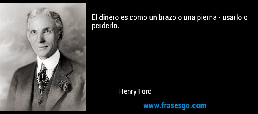 El dinero es como un brazo o una pierna - usarlo o perderlo. – Henry Ford