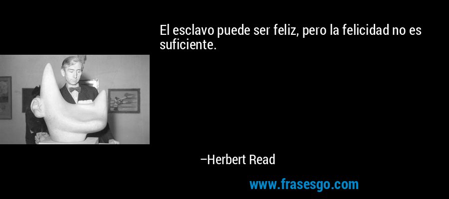 El esclavo puede ser feliz, pero la felicidad no es suficiente. – Herbert Read