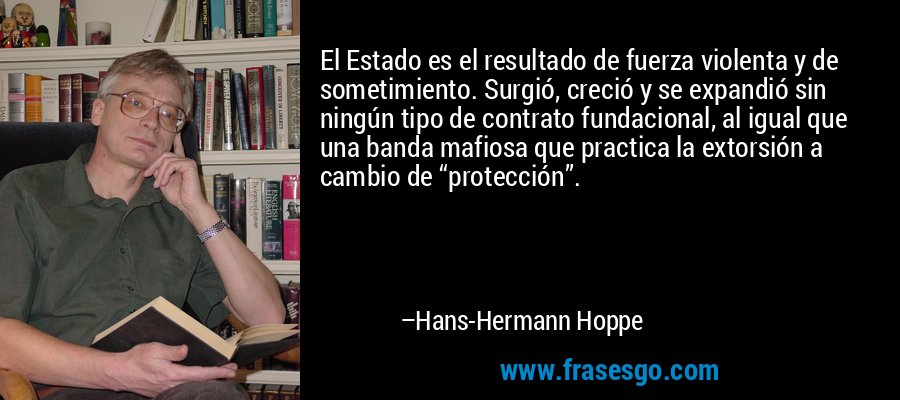 El Estado es el resultado de fuerza violenta y de sometimiento. Surgió, creció y se expandió sin ningún tipo de contrato fundacional, al igual que una banda mafiosa que practica la extorsión a cambio de “protección”. – Hans-Hermann Hoppe