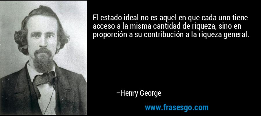 El estado ideal no es aquel en que cada uno tiene acceso a la misma cantidad de riqueza, sino en proporción a su contribución a la riqueza general. – Henry George
