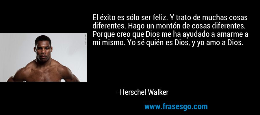 El éxito es sólo ser feliz. Y trato de muchas cosas diferentes. Hago un montón de cosas diferentes. Porque creo que Dios me ha ayudado a amarme a mí mismo. Yo sé quién es Dios, y yo amo a Dios. – Herschel Walker