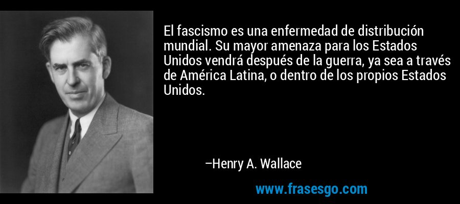 El fascismo es una enfermedad de distribución mundial. Su mayor amenaza para los Estados Unidos vendrá después de la guerra, ya sea a través de América Latina, o dentro de los propios Estados Unidos. – Henry A. Wallace
