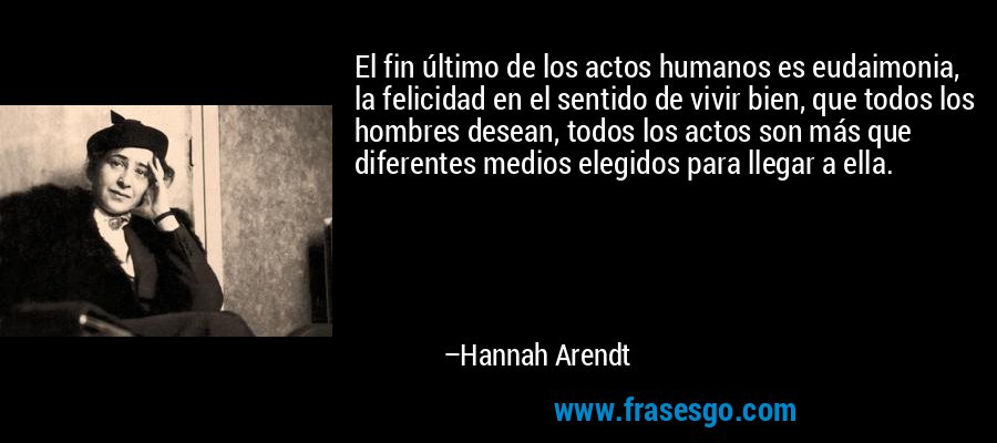 El fin último de los actos humanos es eudaimonia, la felicidad en el sentido de vivir bien, que todos los hombres desean, todos los actos son más que diferentes medios elegidos para llegar a ella. – Hannah Arendt