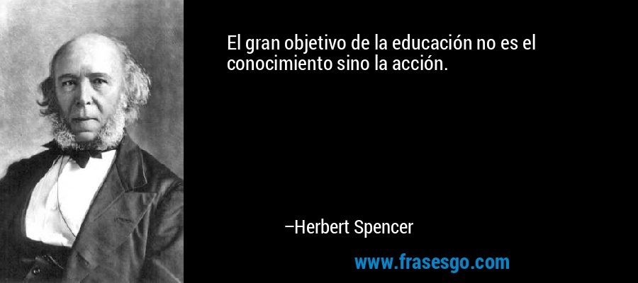El gran objetivo de la educación no es el conocimiento sino la acción. – Herbert Spencer