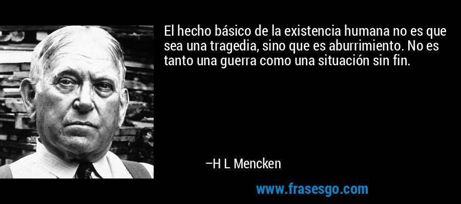 El hecho básico de la existencia humana no es que sea una tragedia, sino que es aburrimiento. No es tanto una guerra como una situación sin fin. – H L Mencken