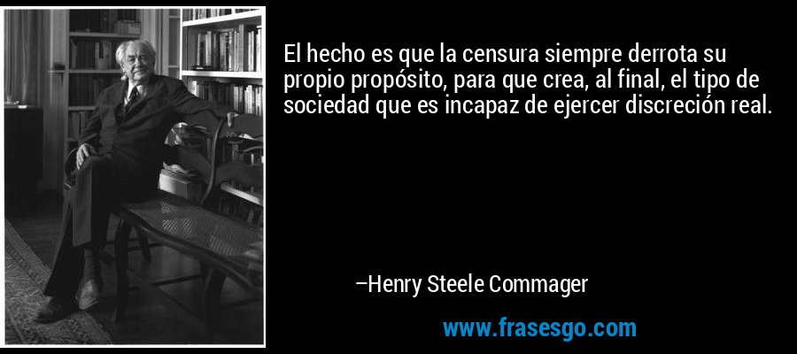 El hecho es que la censura siempre derrota su propio propósito, para que crea, al final, el tipo de sociedad que es incapaz de ejercer discreción real. – Henry Steele Commager