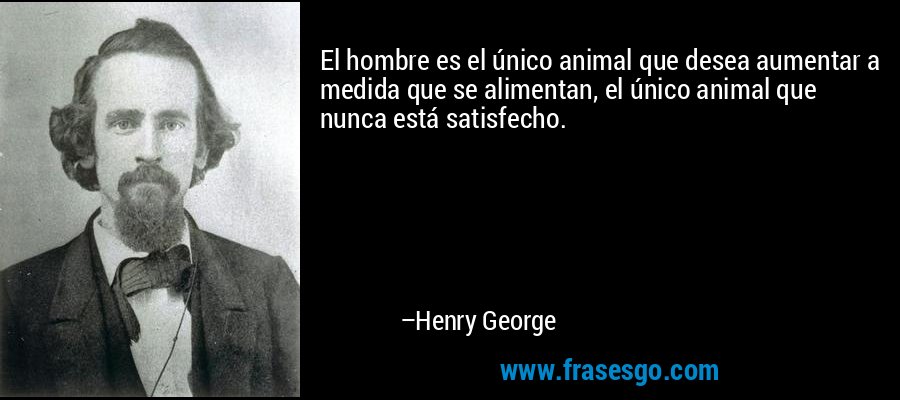 El hombre es el único animal que desea aumentar a medida que se alimentan, el único animal que nunca está satisfecho. – Henry George