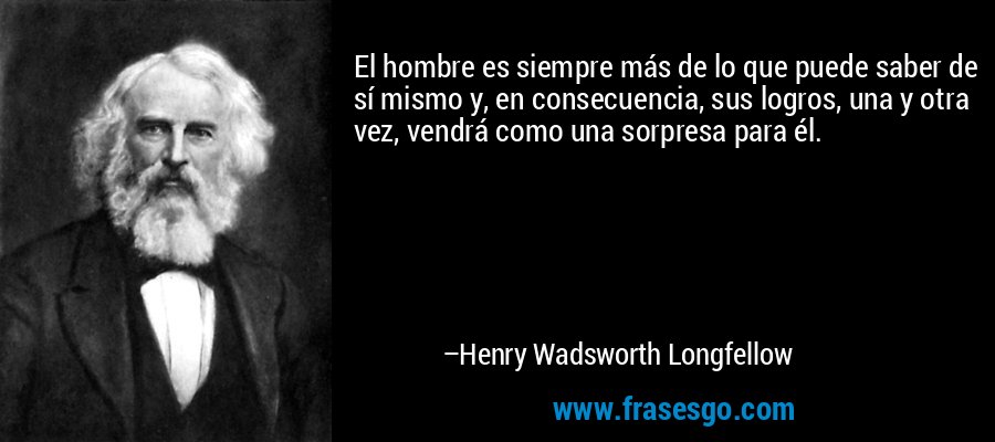 El hombre es siempre más de lo que puede saber de sí mismo y, en consecuencia, sus logros, una y otra vez, vendrá como una sorpresa para él. – Henry Wadsworth Longfellow