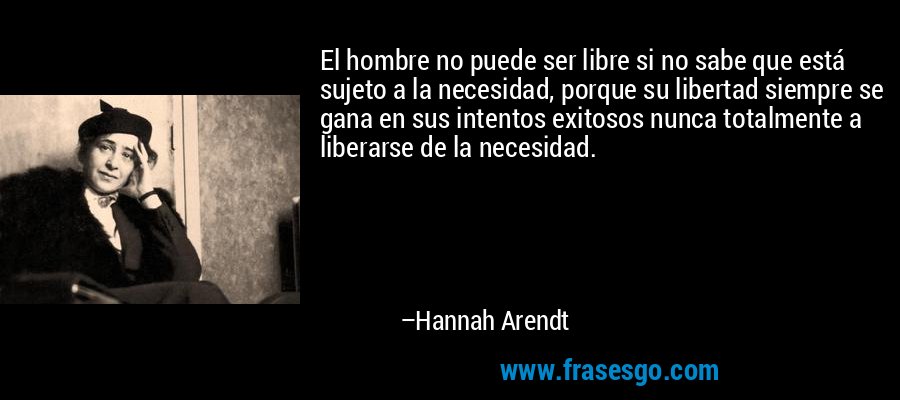 El hombre no puede ser libre si no sabe que está sujeto a la necesidad, porque su libertad siempre se gana en sus intentos exitosos nunca totalmente a liberarse de la necesidad. – Hannah Arendt