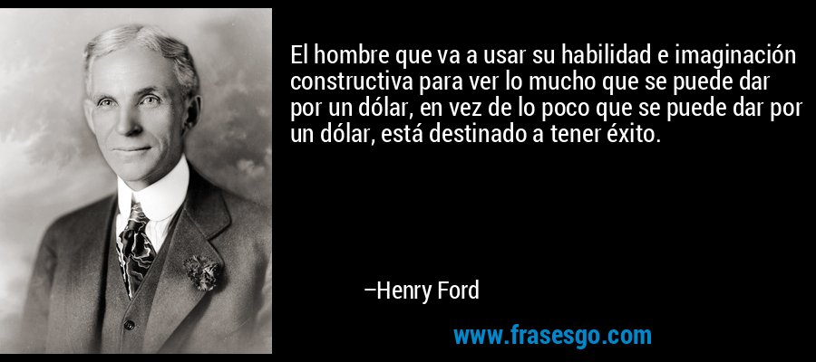 El hombre que va a usar su habilidad e imaginación constructiva para ver lo mucho que se puede dar por un dólar, en vez de lo poco que se puede dar por un dólar, está destinado a tener éxito. – Henry Ford