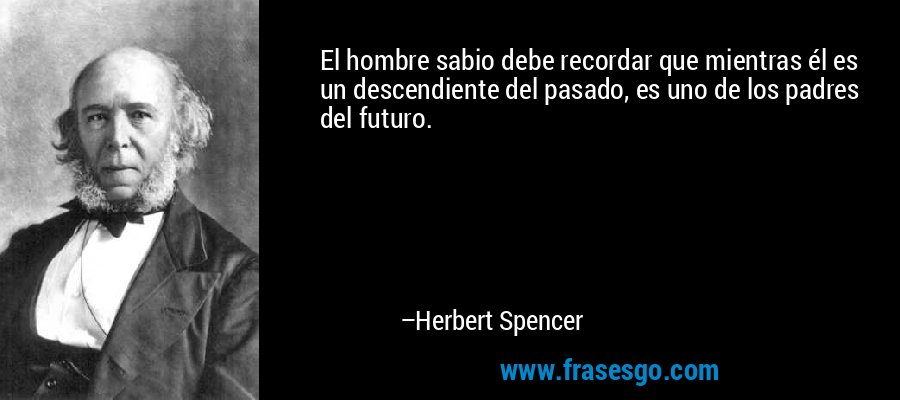 El hombre sabio debe recordar que mientras él es un descendiente del pasado, es uno de los padres del futuro. – Herbert Spencer