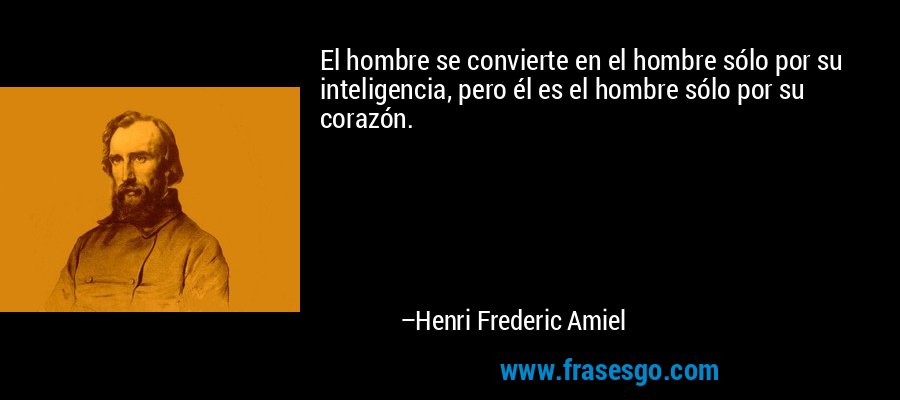 El hombre se convierte en el hombre sólo por su inteligencia, pero él es el hombre sólo por su corazón. – Henri Frederic Amiel