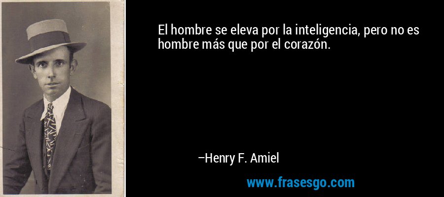 El hombre se eleva por la inteligencia, pero no es hombre más que por el corazón. – Henry F. Amiel
