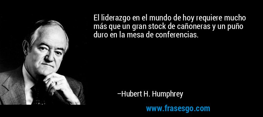 El liderazgo en el mundo de hoy requiere mucho más que un gran stock de cañoneras y un puño duro en la mesa de conferencias. – Hubert H. Humphrey