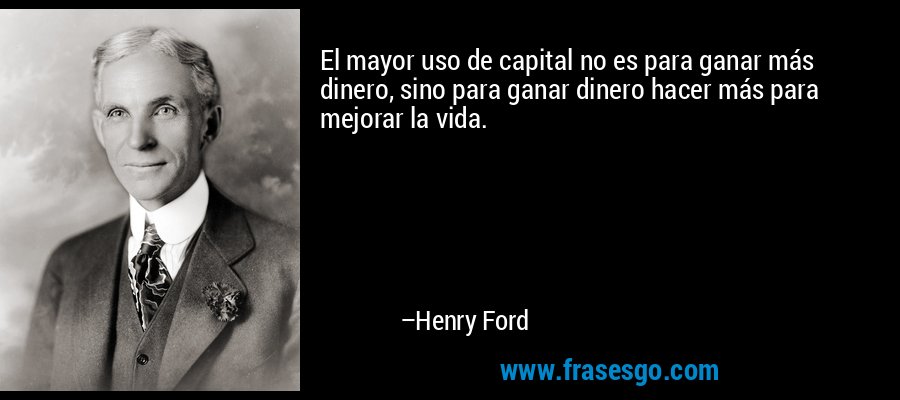 El mayor uso de capital no es para ganar más dinero, sino para ganar dinero hacer más para mejorar la vida. – Henry Ford