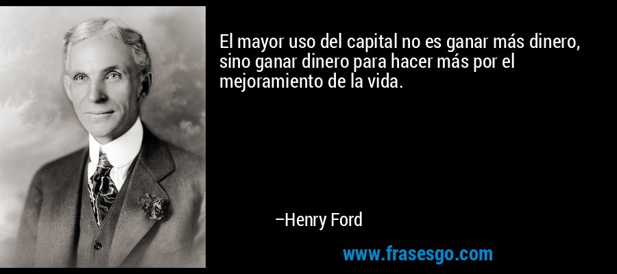 El mayor uso del capital no es ganar más dinero, sino ganar dinero para hacer más por el mejoramiento de la vida. – Henry Ford