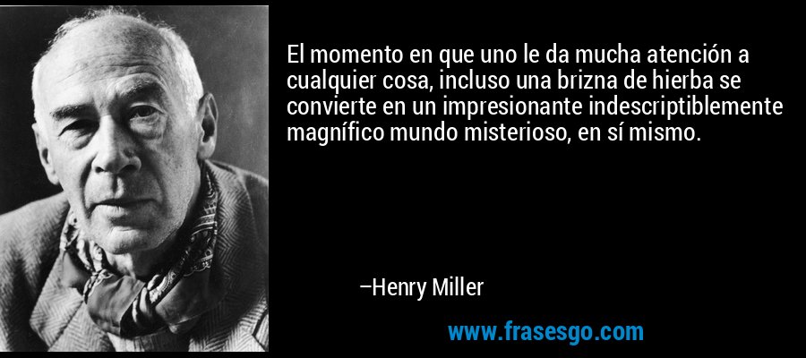 El momento en que uno le da mucha atención a cualquier cosa, incluso una brizna de hierba se convierte en un impresionante indescriptiblemente magnífico mundo misterioso, en sí mismo. – Henry Miller