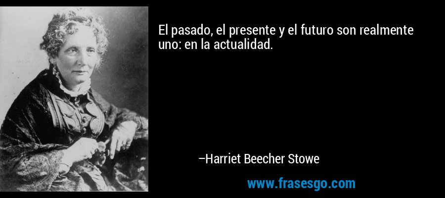 El pasado, el presente y el futuro son realmente uno: en la actualidad. – Harriet Beecher Stowe