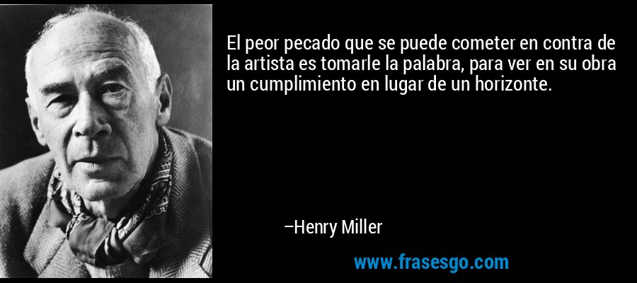 El peor pecado que se puede cometer en contra de la artista es tomarle la palabra, para ver en su obra un cumplimiento en lugar de un horizonte. – Henry Miller
