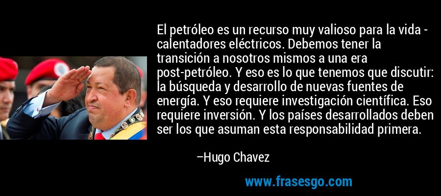 El petróleo es un recurso muy valioso para la vida - calentadores eléctricos. Debemos tener la transición a nosotros mismos a una era post-petróleo. Y eso es lo que tenemos que discutir: la búsqueda y desarrollo de nuevas fuentes de energía. Y eso requiere investigación científica. Eso requiere inversión. Y los países desarrollados deben ser los que asuman esta responsabilidad primera. – Hugo Chavez