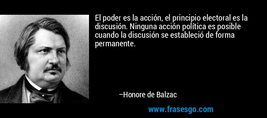 El poder es la acción, el principio electoral es la discusión. Ninguna acción política es posible cuando la discusión se estableció de forma permanente. – Honore de Balzac