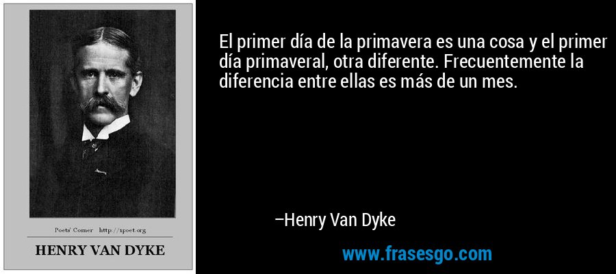 El primer día de la primavera es una cosa y el primer día primaveral, otra diferente. Frecuentemente la diferencia entre ellas es más de un mes. – Henry Van Dyke