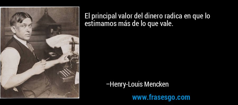 El principal valor del dinero radica en que lo estimamos más de lo que vale. – Henry-Louis Mencken
