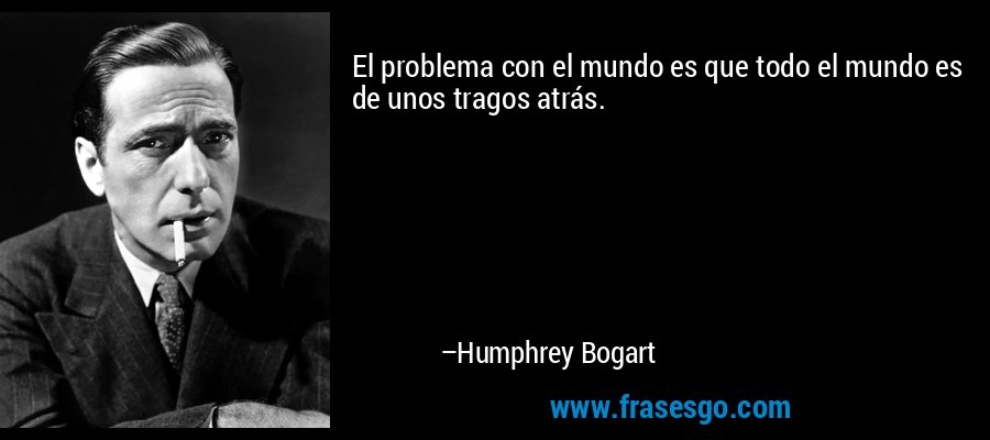 El problema con el mundo es que todo el mundo es de unos tragos atrás. – Humphrey Bogart