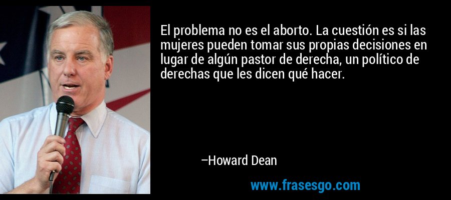 El problema no es el aborto. La cuestión es si las mujeres pueden tomar sus propias decisiones en lugar de algún pastor de derecha, un político de derechas que les dicen qué hacer. – Howard Dean