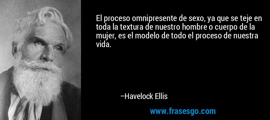El proceso omnipresente de sexo, ya que se teje en toda la textura de nuestro hombre o cuerpo de la mujer, es el modelo de todo el proceso de nuestra vida. – Havelock Ellis