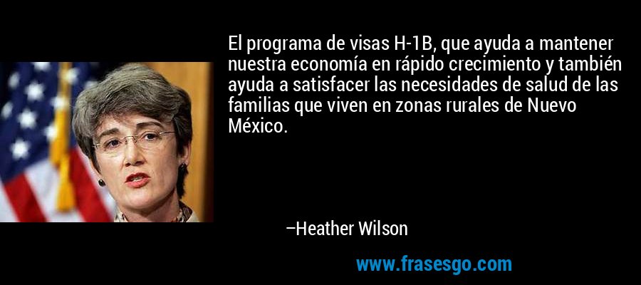 El programa de visas H-1B, que ayuda a mantener nuestra economía en rápido crecimiento y también ayuda a satisfacer las necesidades de salud de las familias que viven en zonas rurales de Nuevo México. – Heather Wilson