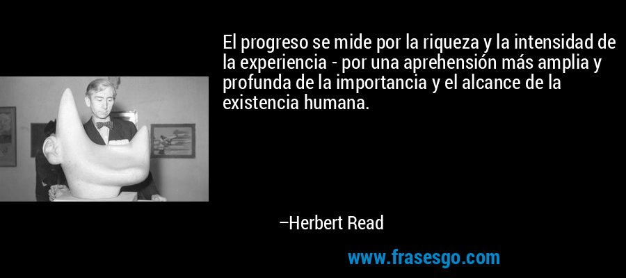 El progreso se mide por la riqueza y la intensidad de la experiencia - por una aprehensión más amplia y profunda de la importancia y el alcance de la existencia humana. – Herbert Read