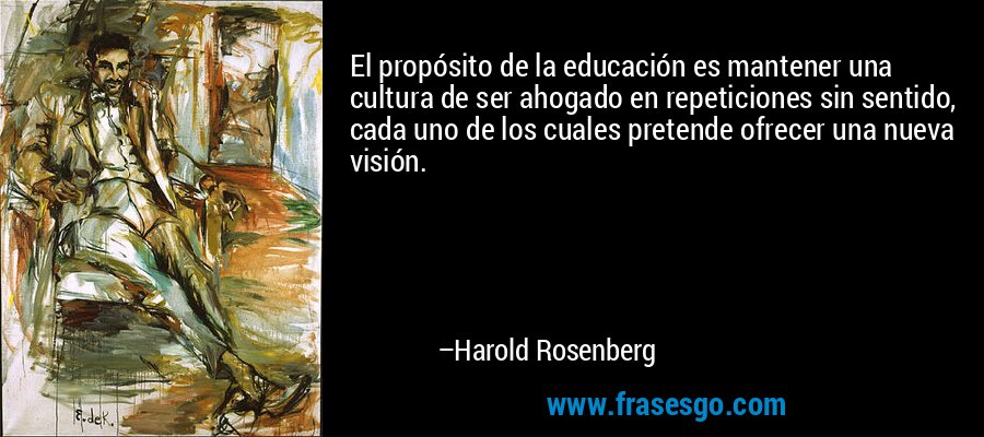 El propósito de la educación es mantener una cultura de ser ahogado en repeticiones sin sentido, cada uno de los cuales pretende ofrecer una nueva visión. – Harold Rosenberg