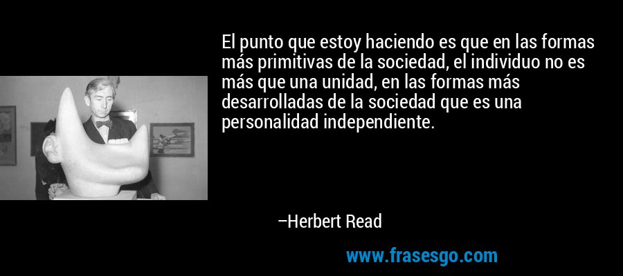 El punto que estoy haciendo es que en las formas más primitivas de la sociedad, el individuo no es más que una unidad, en las formas más desarrolladas de la sociedad que es una personalidad independiente. – Herbert Read