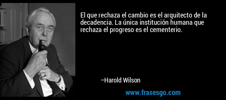 El que rechaza el cambio es el arquitecto de la decadencia. La única institución humana que rechaza el progreso es el cementerio. – Harold Wilson