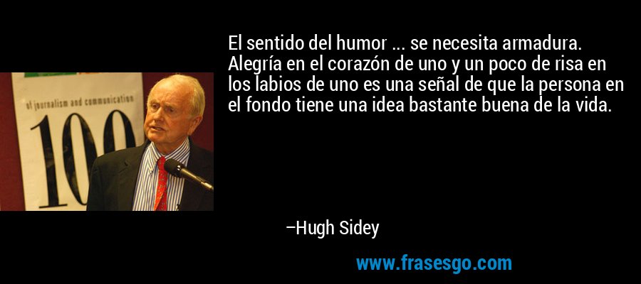 El sentido del humor ... se necesita armadura. Alegría en el corazón de uno y un poco de risa en los labios de uno es una señal de que la persona en el fondo tiene una idea bastante buena de la vida. – Hugh Sidey