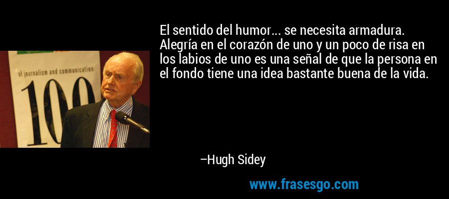 El sentido del humor... se necesita armadura. Alegría en el corazón de uno y un poco de risa en los labios de uno es una señal de que la persona en el fondo tiene una idea bastante buena de la vida. – Hugh Sidey