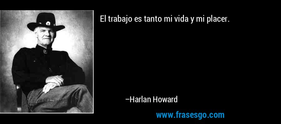 El trabajo es tanto mi vida y mi placer. – Harlan Howard
